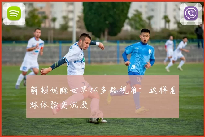 解锁优酷世界杯多路视角：这样看球体验更沉浸