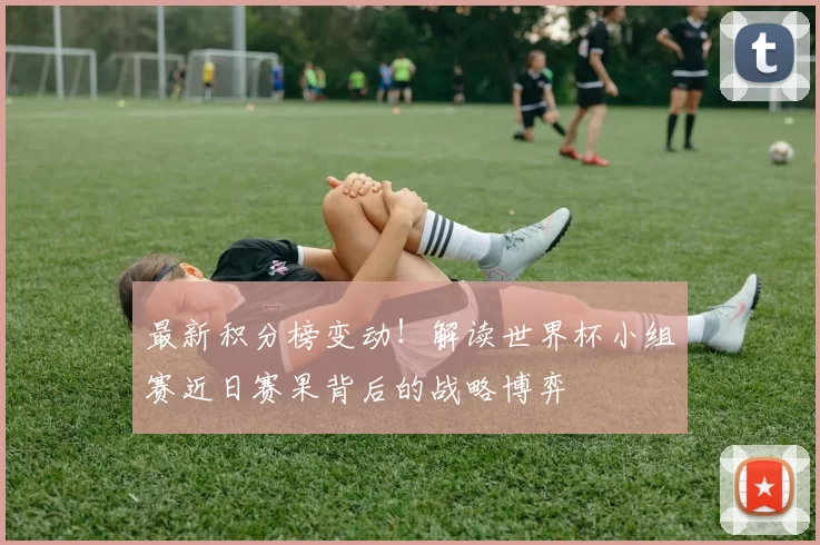 最新积分榜变动！解读世界杯小组赛近日赛果背后的战略博弈
