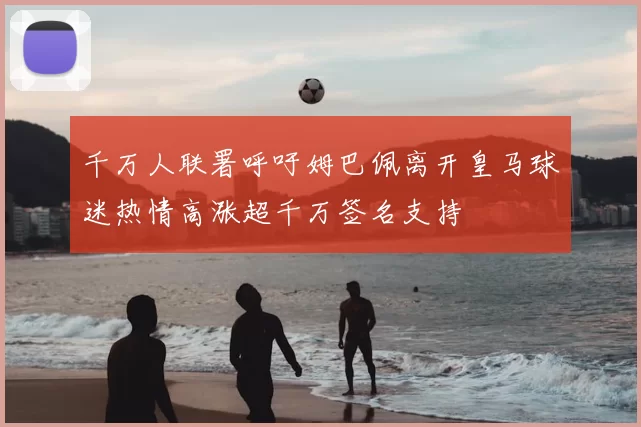 千万人联署呼吁姆巴佩离开皇马球迷热情高涨超千万签名支持