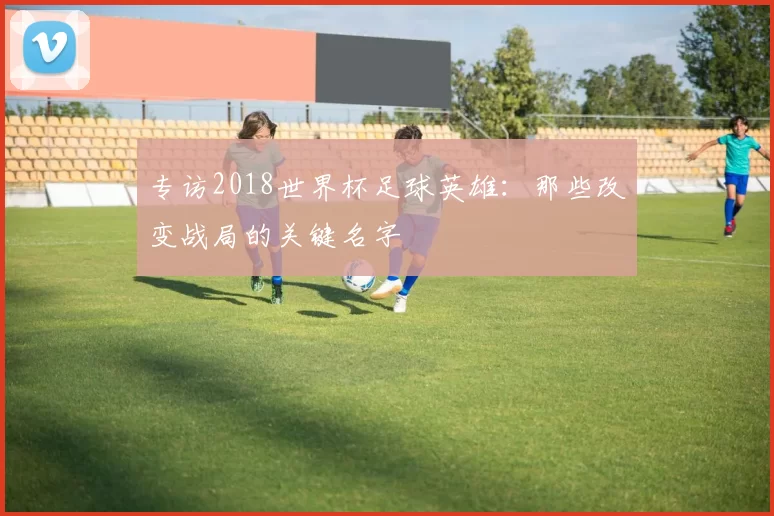 专访2018世界杯足球英雄：那些改变战局的关键名字