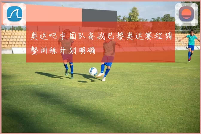 奥运吧中国队备战巴黎奥运赛程调整训练计划明确