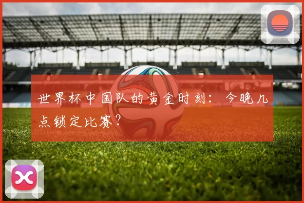 世界杯中国队的黄金时刻：今晚几点锁定比赛？