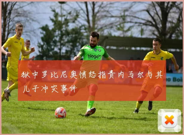 狱中罗比尼奥愤怒指责内马尔与其儿子冲突事件