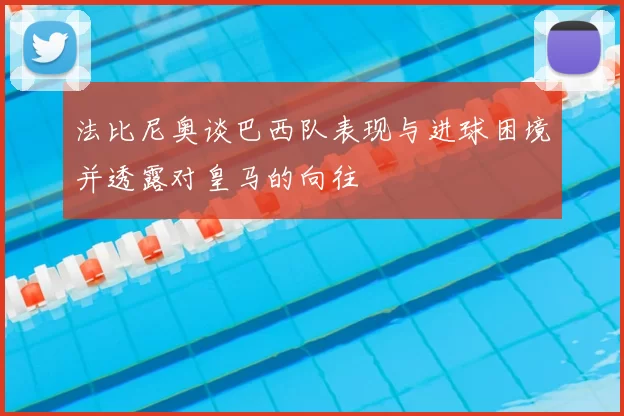 法比尼奥谈巴西队表现与进球困境并透露对皇马的向往