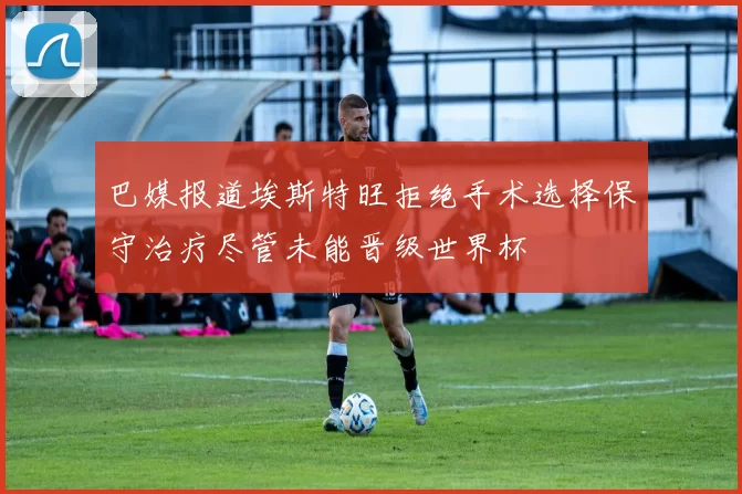巴媒报道埃斯特旺拒绝手术选择保守治疗尽管未能晋级世界杯