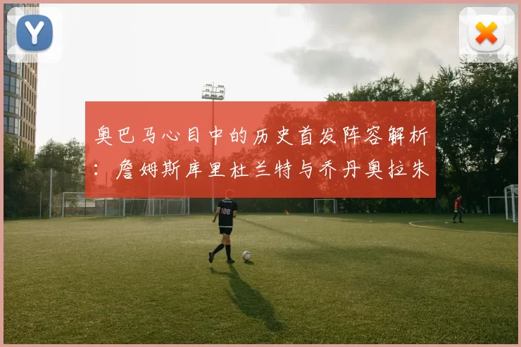 奥巴马心目中的历史首发阵容解析：詹姆斯库里杜兰特与乔丹奥拉朱旺的传奇组合