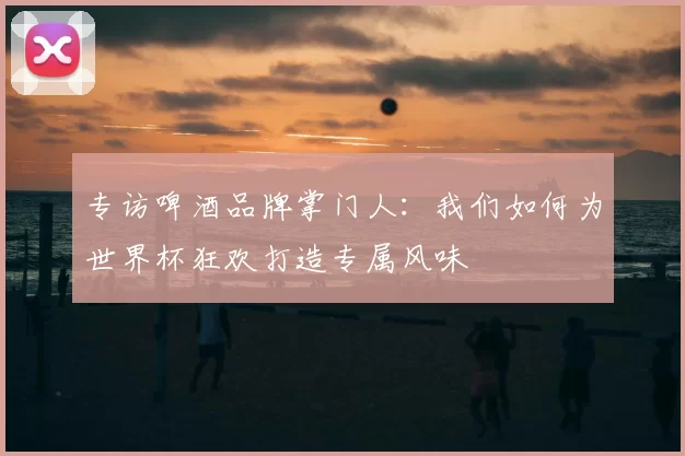 专访啤酒品牌掌门人:我们如何为世界杯狂欢打造专属风味