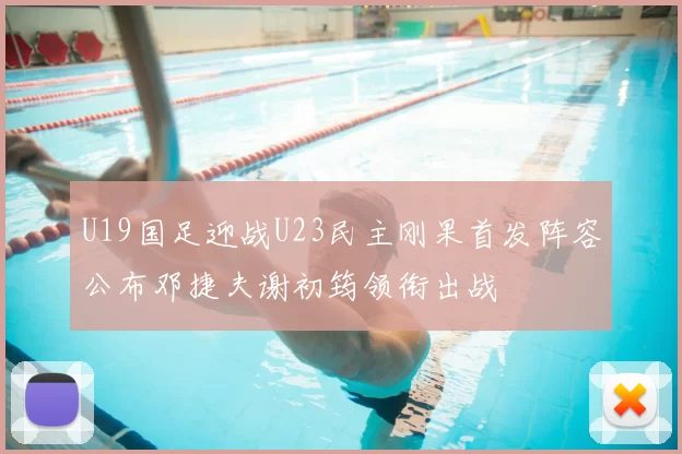 U19国足迎战U23民主刚果首发阵容公布邓捷夫谢初筠领衔出战