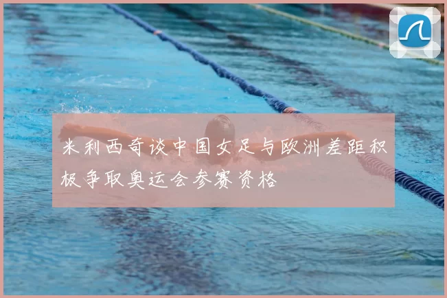 米利西奇谈中国女足与欧洲差距积极争取奥运会参赛资格