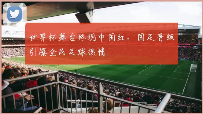世界杯舞台终现中国红,国足晋级引爆全民足球热情