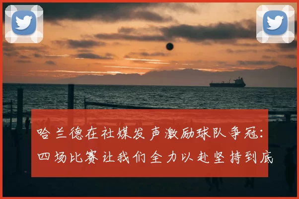 哈兰德在社媒发声激励球队争冠:四场比赛让我们全力以赴坚持到底