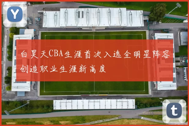 白昊天CBA生涯首次入选全明星阵容创造职业生涯新高度