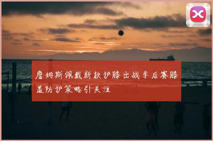 詹姆斯佩戴新款护膝出战季后赛膝盖防护策略引关注
