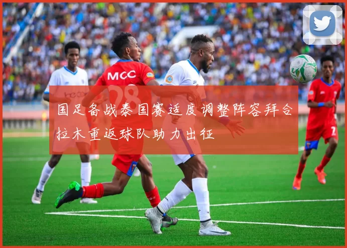 国足备战泰国赛适度调整阵容拜合拉木重返球队助力出征