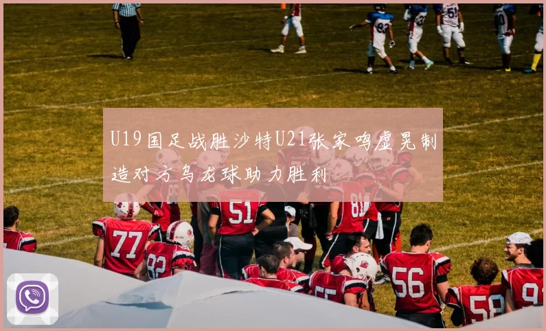 U19国足战胜沙特U21张家鸣虚晃制造对方乌龙球助力胜利