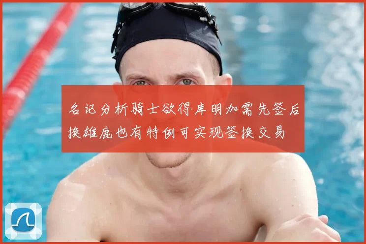 名记分析骑士欲得库明加需先签后换雄鹿也有特例可实现签换交易