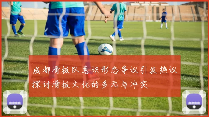 成都滑板队意识形态争议引发热议探讨滑板文化的多元与冲突