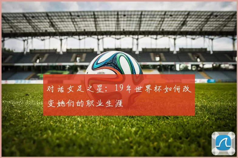 对话女足之星:19年世界杯如何改变她们的职业生涯